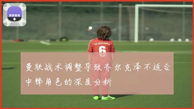 曼联战术调整导致齐尔克泽不适合中锋角色的深度分析