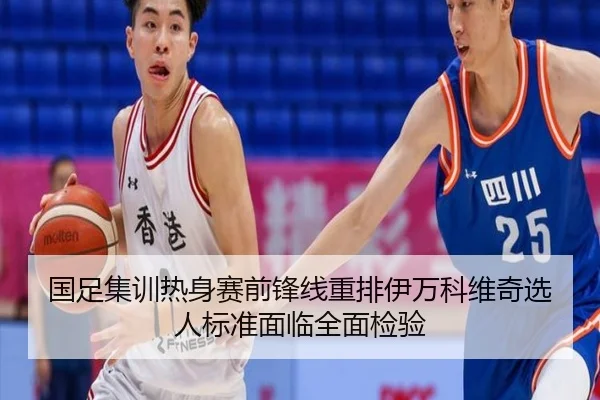 国足集训热身赛前锋线重排伊万科维奇选人标准面临全面检验